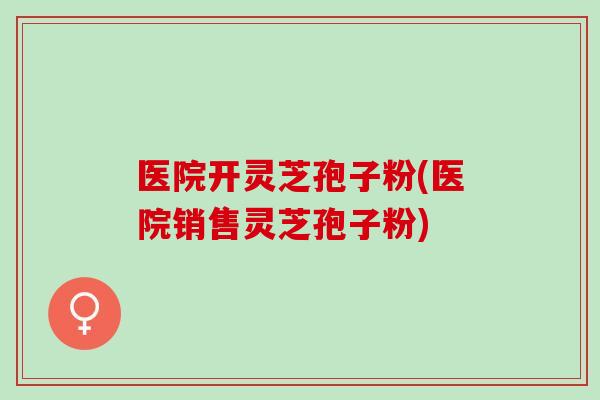 医院开灵芝孢子粉(医院销售灵芝孢子粉)