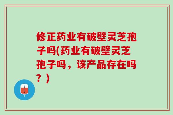 修正药业有破壁灵芝孢子吗(药业有破壁灵芝孢子吗，该产品存在吗？)