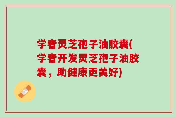 学者灵芝孢子油胶囊(学者开发灵芝孢子油胶囊，助健康更美好)