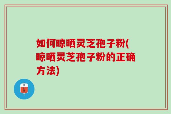 如何晾晒灵芝孢子粉(晾晒灵芝孢子粉的正确方法)