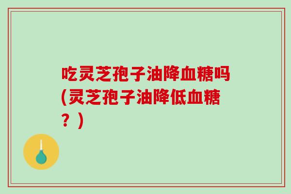 吃灵芝孢子油降吗(灵芝孢子油降低？)
