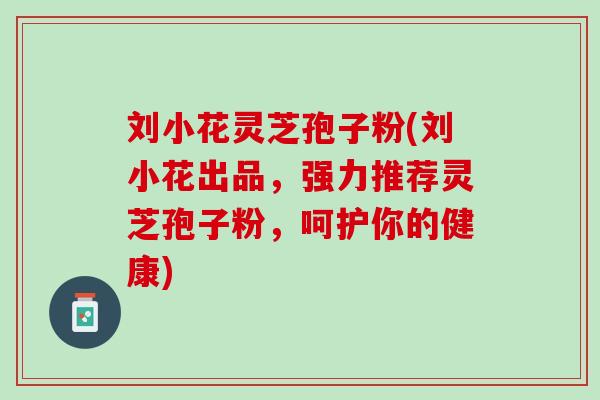 刘小花灵芝孢子粉(刘小花出品，强力推荐灵芝孢子粉，呵护你的健康)