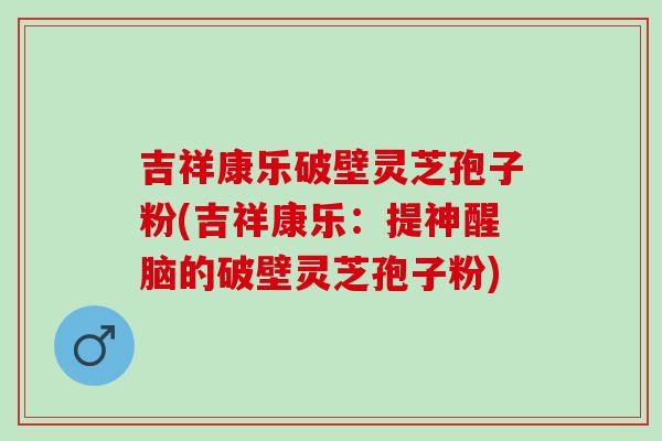 吉祥康乐破壁灵芝孢子粉(吉祥康乐：提神醒脑的破壁灵芝孢子粉)