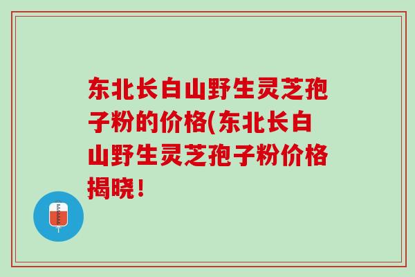东北长白山野生灵芝孢子粉的价格(东北长白山野生灵芝孢子粉价格揭晓！