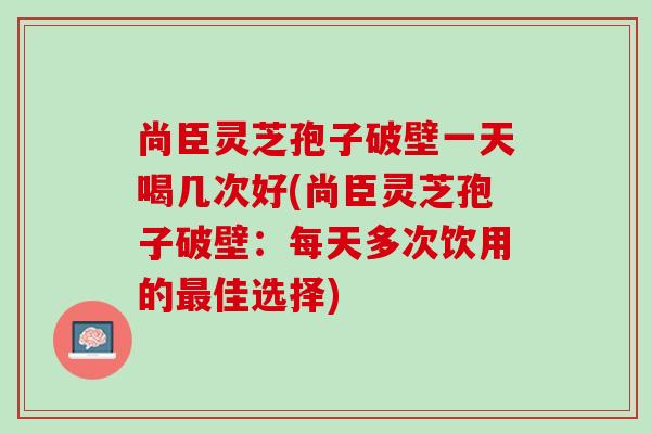 尚臣灵芝孢子破壁一天喝几次好(尚臣灵芝孢子破壁：每天多次饮用的佳选择)
