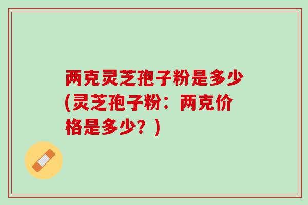 两克灵芝孢子粉是多少(灵芝孢子粉：两克价格是多少？)