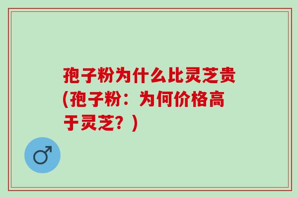 孢子粉为什么比灵芝贵(孢子粉：为何价格高于灵芝？)