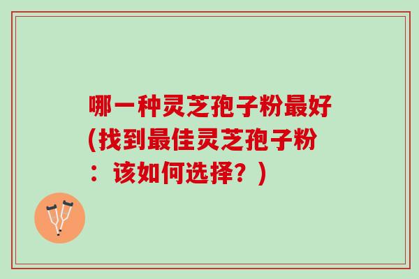 哪一种灵芝孢子粉好(找到佳灵芝孢子粉:该如何选择?) 哪一种灵芝孢子粉好(找到佳灵芝孢子粉:该如何选择?)