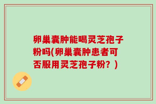 卵巢囊肿能喝灵芝孢子粉吗(卵巢囊肿患者可否服用灵芝孢子粉？)