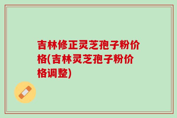 吉林修正灵芝孢子粉价格(吉林灵芝孢子粉价格调整) 吉林修正灵芝孢子粉价格(吉林灵芝孢子粉价格调整)