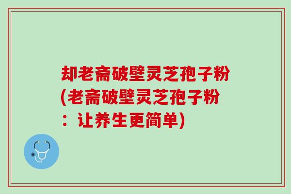 却老斋破壁灵芝孢子粉(老斋破壁灵芝孢子粉:让养生更简单) 却老斋破壁灵芝孢子粉(老斋破壁灵芝孢子粉:让养生更简单)