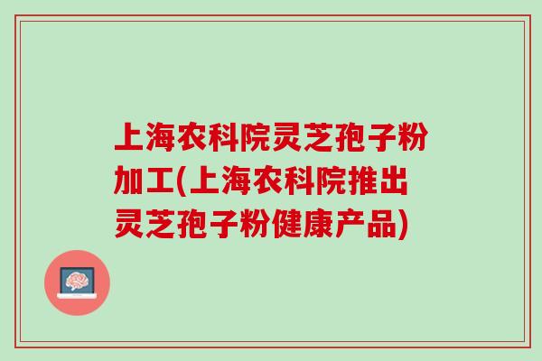 上海农科院灵芝孢子粉加工(上海农科院推出灵芝孢子粉健康产品)