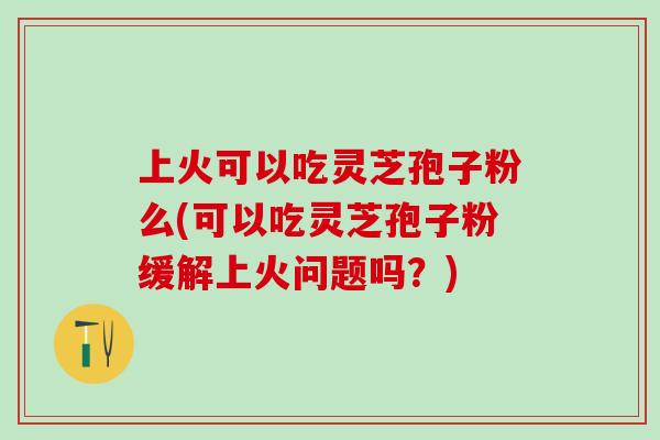 上火可以吃灵芝孢子粉么(可以吃灵芝孢子粉缓解上火问题吗？)
