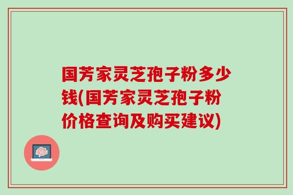 国芳家灵芝孢子粉多少钱(国芳家灵芝孢子粉价格查询及购买建议)
