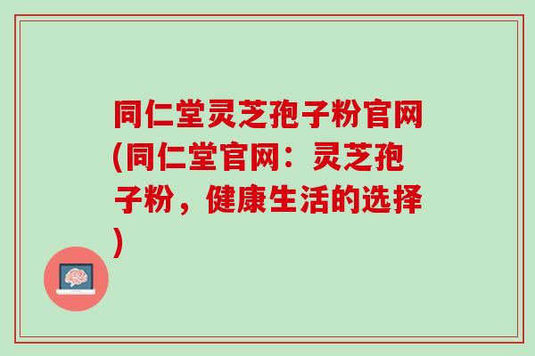 同仁堂灵芝孢子粉官网(同仁堂官网：灵芝孢子粉，健康生活的选择)