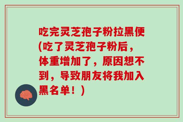 吃完灵芝孢子粉拉黑便(吃了灵芝孢子粉后，体重增加了，原因想不到，导致朋友将我加入黑名单！)