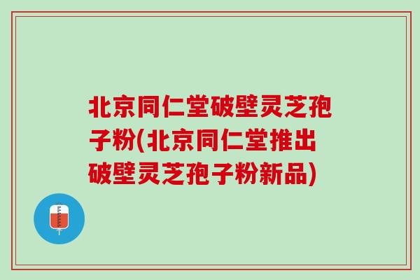 北京同仁堂破壁灵芝孢子粉(北京同仁堂推出破壁灵芝孢子粉新品)