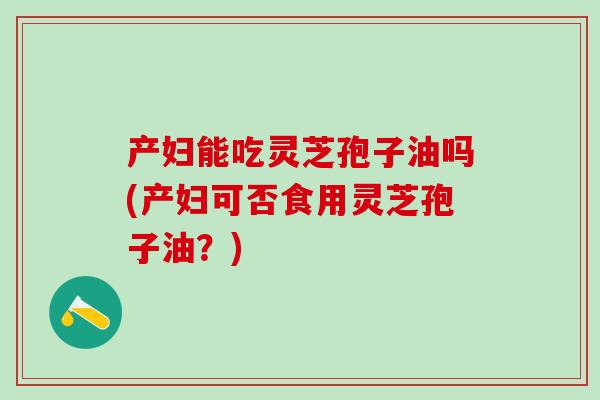 产妇能吃灵芝孢子油吗(产妇可否食用灵芝孢子油？)