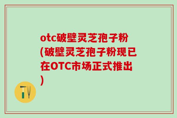 otc破壁灵芝孢子粉(破壁灵芝孢子粉现已在OTC市场正式推出)