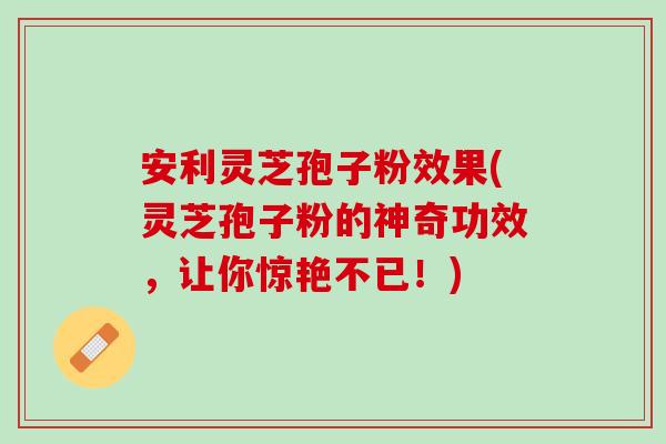 安利灵芝孢子粉效果(灵芝孢子粉的神奇功效，让你惊艳不已！)