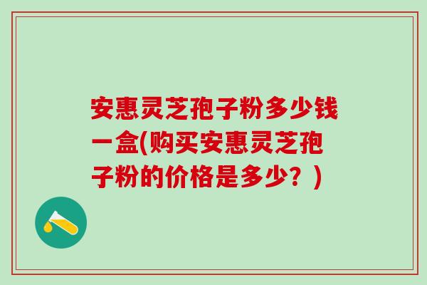 安惠灵芝孢子粉多少钱一盒(购买安惠灵芝孢子粉的价格是多少?) 安惠灵芝孢子粉多少钱一盒(购买安惠灵芝孢子粉的价格是多少?)