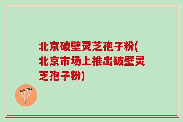 北京破壁灵芝孢子粉(北京市场上推出破壁灵芝孢子粉)