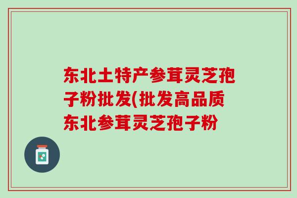 东北土特产参茸灵芝孢子粉批发(批发高品质东北参茸灵芝孢子粉