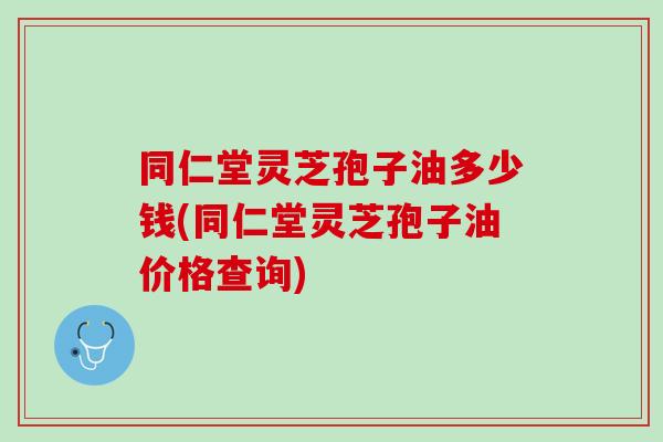 同仁堂灵芝孢子油多少钱(同仁堂灵芝孢子油价格查询)