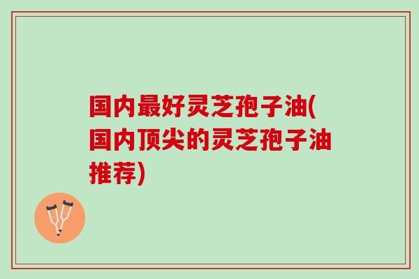 国内好灵芝孢子油(国内的灵芝孢子油推荐)