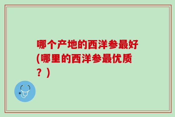 哪个产地的西洋参好(哪里的西洋参优质?) 哪个产地的西洋参好(哪里的西洋参优质?)