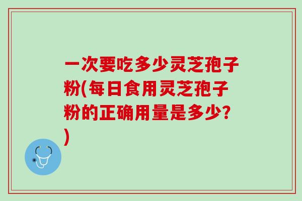 一次要吃多少灵芝孢子粉(每日食用灵芝孢子粉的正确用量是多少？)