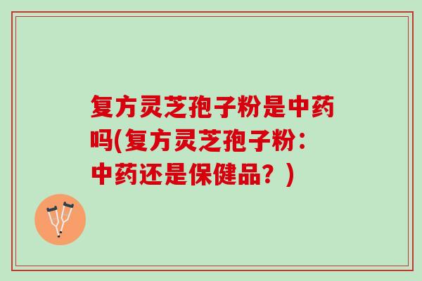 复方灵芝孢子粉是吗(复方灵芝孢子粉:还是保健品?) 复方灵芝孢子粉是吗(复方灵芝孢子粉:还是保健品?)