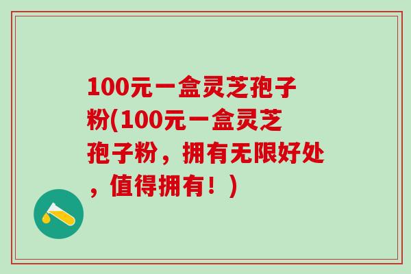 100元一盒灵芝孢子粉(100元一盒灵芝孢子粉，拥有无限好处，值得拥有！)