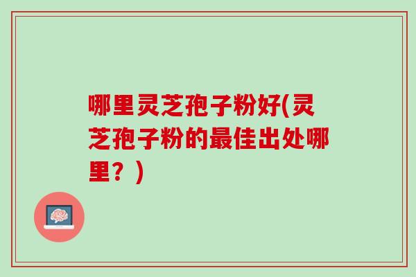 哪里灵芝孢子粉好(灵芝孢子粉的最佳出处哪里？)