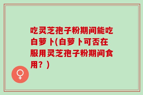吃灵芝孢子粉期间能吃白萝卜(白萝卜可否在服用灵芝孢子粉期间食用？)