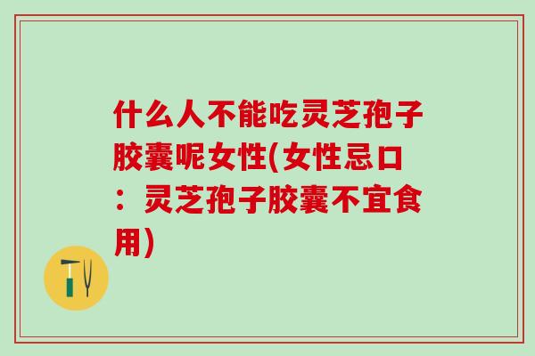什么人不能吃灵芝孢子胶囊呢女性(女性忌口：灵芝孢子胶囊不宜食用)