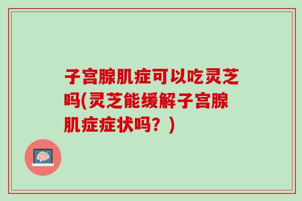 子宫腺肌症可以吃灵芝吗(灵芝能缓解子宫腺肌症症状吗？)