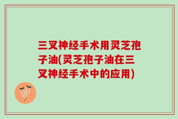 三叉神经手术用灵芝孢子油(灵芝孢子油在三叉神经手术中的应用)
