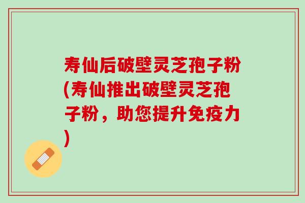 寿仙后破壁灵芝孢子粉(寿仙推出破壁灵芝孢子粉，助您提升免疫力)