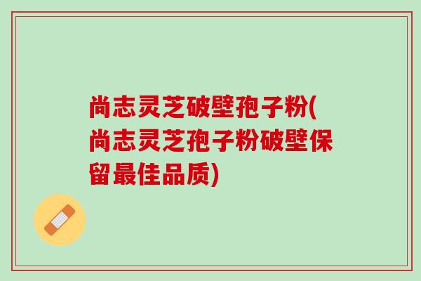 尚志灵芝破壁孢子粉(尚志灵芝孢子粉破壁保留佳品质) 尚志灵芝破壁孢子粉(尚志灵芝孢子粉破壁保留佳品质)