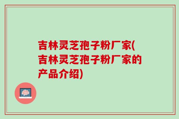 吉林灵芝孢子粉厂家(吉林灵芝孢子粉厂家的产品介绍)