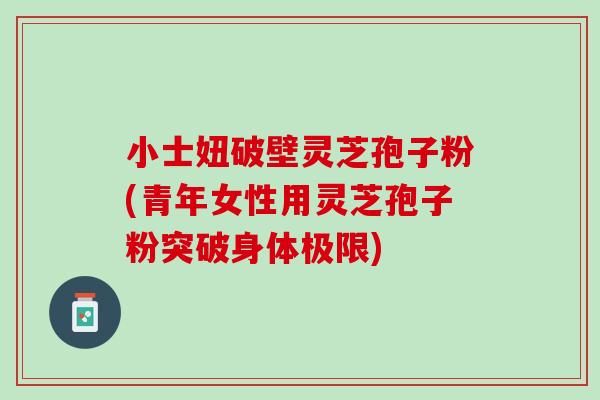 小士妞破壁灵芝孢子粉(青年女性用灵芝孢子粉突破身体极限)