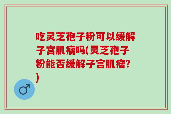 吃灵芝孢子粉可以缓解子宫肌瘤吗(灵芝孢子粉能否缓解子宫肌瘤？)