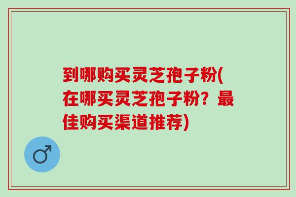 到哪购买灵芝孢子粉(在哪买灵芝孢子粉？最佳购买渠道推荐)