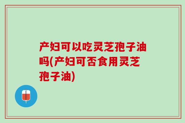 产妇可以吃灵芝孢子油吗(产妇可否食用灵芝孢子油)