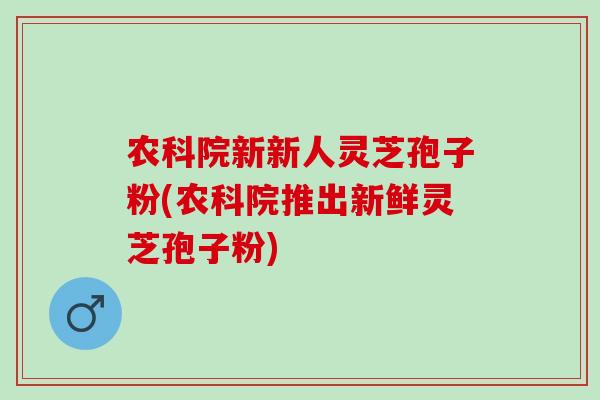 农科院新新人灵芝孢子粉(农科院推出新鲜灵芝孢子粉)