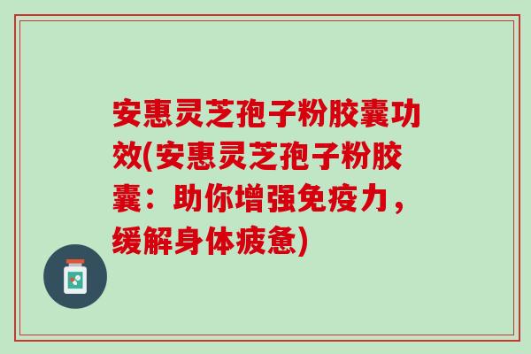 安惠灵芝孢子粉胶囊功效(安惠灵芝孢子粉胶囊：助你增强免疫力，缓解身体疲惫)