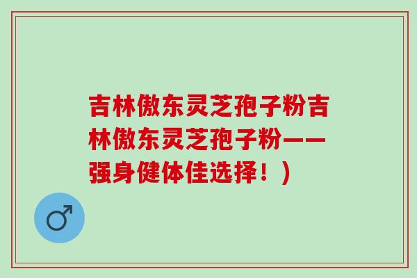 吉林傲东灵芝孢子粉吉林傲东灵芝孢子粉——强身健体佳选择！)