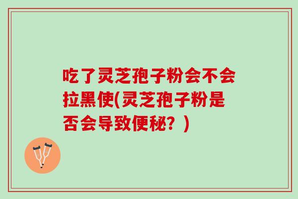 吃了灵芝孢子粉会不会拉黑使(灵芝孢子粉是否会导致便秘？)