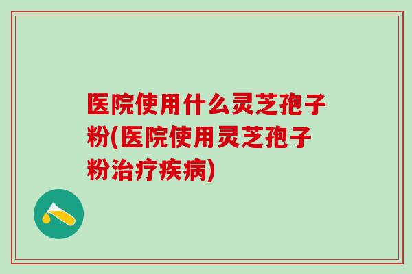 医院使用什么灵芝孢子粉(医院使用灵芝孢子粉) 医院使用什么灵芝孢子粉(医院使用灵芝孢子粉)